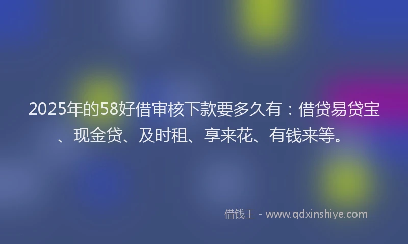 2025年的58好借审核下款要多久有：借贷易贷宝、现金贷、及时租、享来花、有钱来等。
