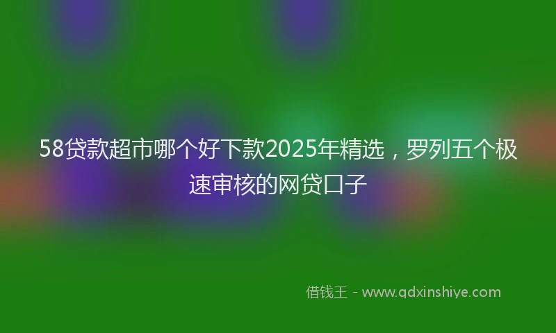 58贷款超市哪个好下款2025年精选，罗列五个极速审核的网贷口子