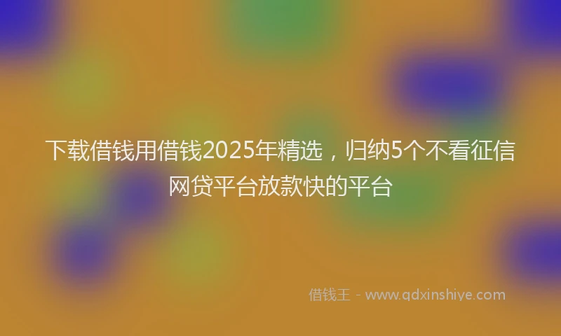 下载借钱用借钱2025年精选，归纳5个不看征信网贷平台放款快的平台