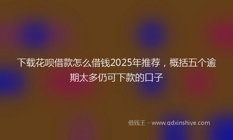 下载花呗借款怎么借钱2025年推荐，概括五个逾期太多仍可下款的口子