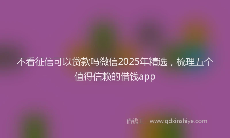 不看征信可以贷款吗微信2025年精选，梳理五个值得信赖的借钱app