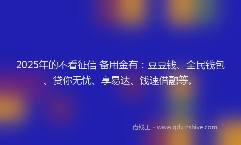 2025年的不看征信 备用金有：豆豆钱、全民钱包、贷你无忧、享易达、钱速借融等。