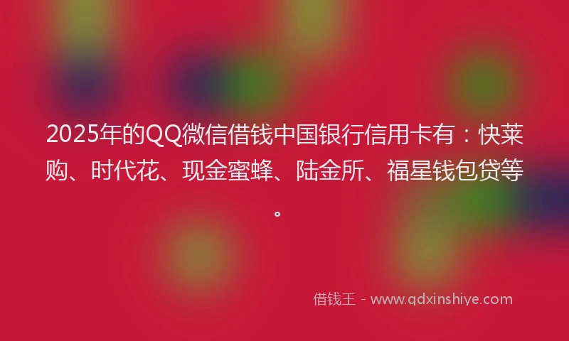 2025年的QQ微信借钱中国银行信用卡有：快莱购、时代花、现金蜜蜂、陆金所、福星钱包贷等。