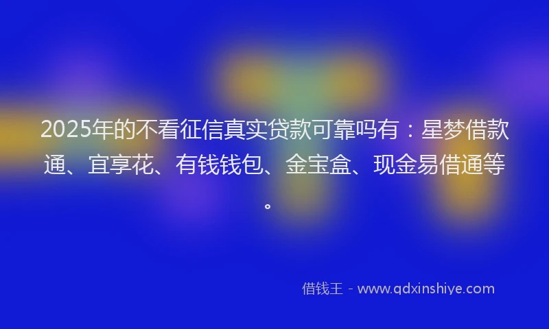 2025年的不看征信真实贷款可靠吗有：星梦借款通、宜享花、有钱钱包、金宝盒、现金易借通等。