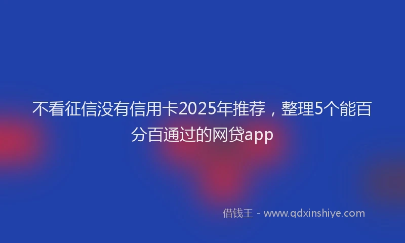 不看征信没有信用卡2025年推荐，整理5个能百分百通过的网贷app