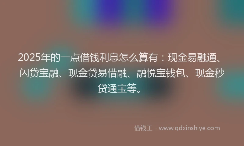 2025年的一点借钱利息怎么算有：现金易融通、闪贷宝融、现金贷易借融、融悦宝钱包、现金秒贷通宝等。