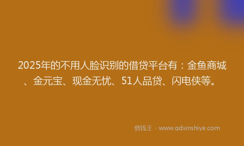 2025年的不用人脸识别的借贷平台有：金鱼商城、金元宝、现金无忧、51人品贷、闪电侠等。