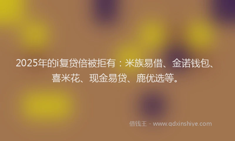 2025年的i复贷倍被拒有：米族易借、金诺钱包、喜米花、现金易贷、鹿优选等。
