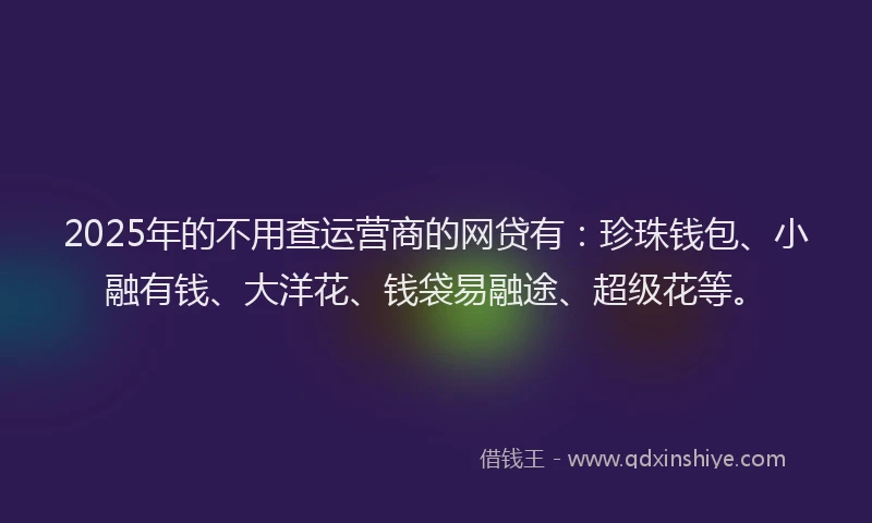 2025年的不用查运营商的网贷有：珍珠钱包、小融有钱、大洋花、钱袋易融途、超级花等。