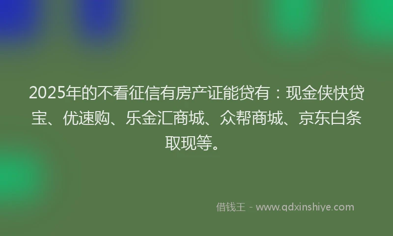 2025年的不看征信有房产证能贷有：现金侠快贷宝、优速购、乐金汇商城、众帮商城、京东白条取现等。