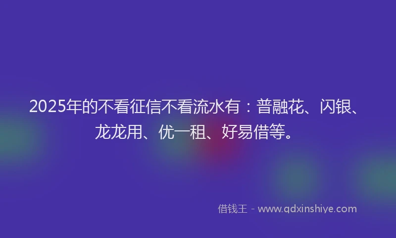 2025年的不看征信不看流水有：普融花、闪银、龙龙用、优一租、好易借等。