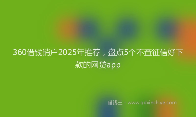360借钱销户2025年推荐，盘点5个不查征信好下款的网贷app
