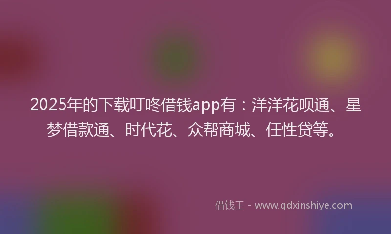 2025年的下载叮咚借钱app有：洋洋花呗通、星梦借款通、时代花、众帮商城、任性贷等。