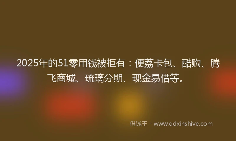 2025年的51零用钱被拒有：便荔卡包、酷购、腾飞商城、琉璃分期、现金易借等。