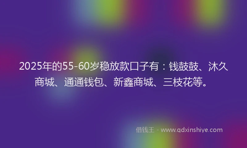 2025年的55-60岁稳放款口子有：钱鼓鼓、沐久商城、通通钱包、新鑫商城、三枝花等。