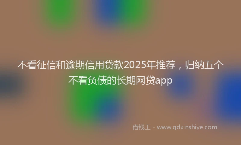 不看征信和逾期信用贷款2025年推荐，归纳五个不看负债的长期网贷app