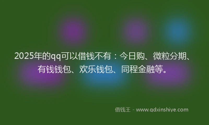 2025年的qq可以借钱不有：今日购、微粒分期、有钱钱包、欢乐钱包、同程金融等。