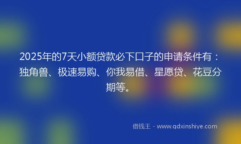 2025年的7天小额贷款必下口子的申请条件有：独角兽、极速易购、你我易借、星愿贷、花豆分期等。