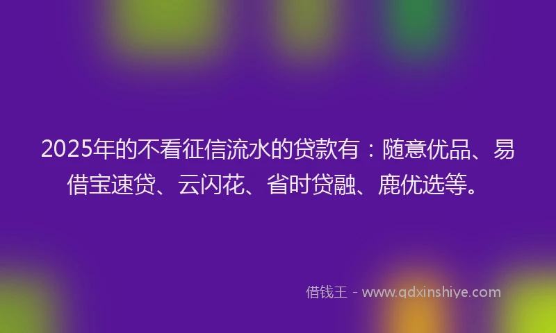 2025年的不看征信流水的贷款有：随意优品、易借宝速贷、云闪花、省时贷融、鹿优选等。
