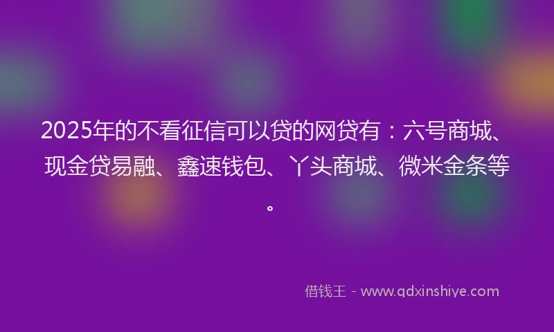 2025年的不看征信可以贷的网贷有：六号商城、现金贷易融、鑫速钱包、丫头商城、微米金条等。