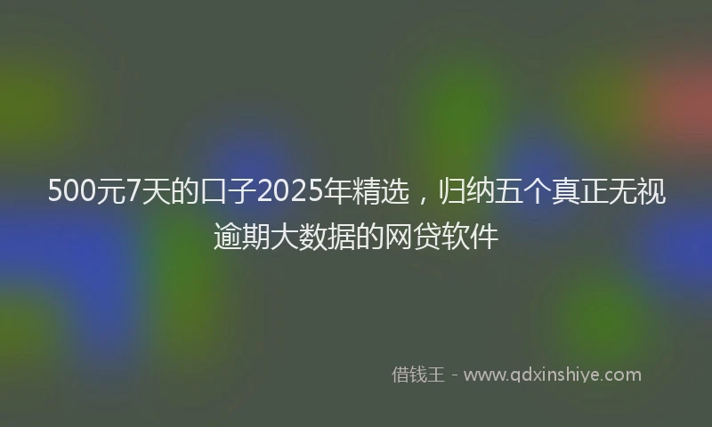 500元7天的口子2025年精选，归纳五个真正无视逾期大数据的网贷软件