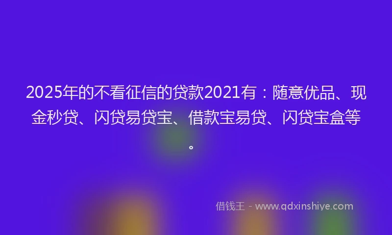 2025年的不看征信的贷款2021有：随意优品、现金秒贷、闪贷易贷宝、借款宝易贷、闪贷宝盒等。