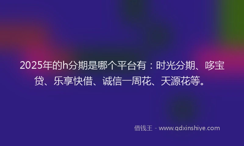 2025年的h分期是哪个平台有：时光分期、哆宝贷、乐享快借、诚信一周花、天源花等。