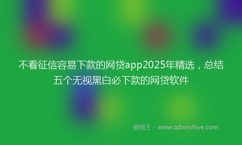 不看征信容易下款的网贷app2025年精选，总结五个无视黑白必下款的网贷软件
