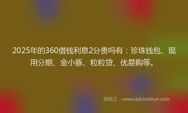 2025年的360借钱利息2分贵吗有：珍珠钱包、现用分期、金小豚、粒粒贷、优易购等。