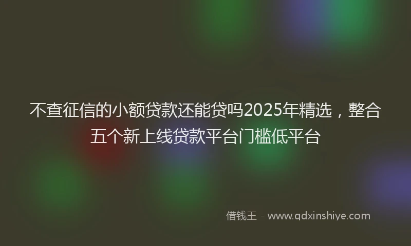 不查征信的小额贷款还能贷吗2025年精选，整合五个新上线贷款平台门槛低平台