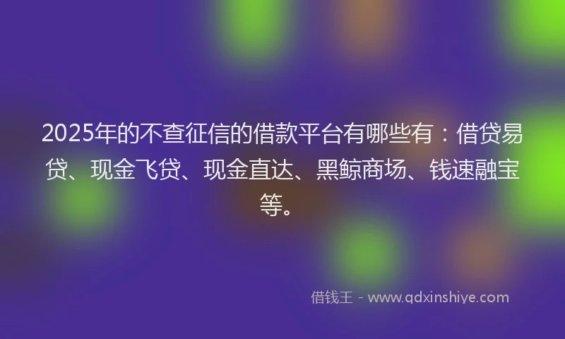 2025年的不查征信的借款平台有哪些有：借贷易贷、现金飞贷、现金直达、黑鲸商场、钱速融宝等。