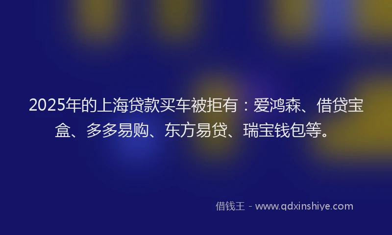 2025年的上海贷款买车被拒有：爱鸿森、借贷宝盒、多多易购、东方易贷、瑞宝钱包等。