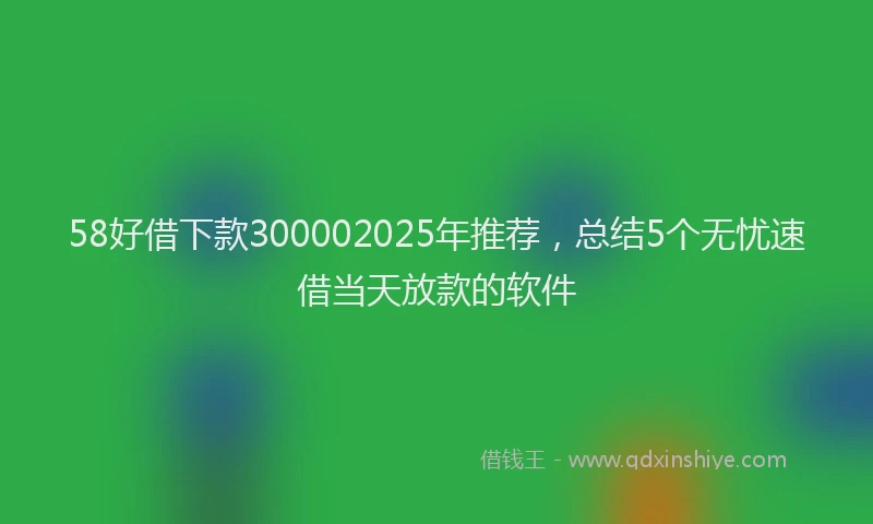58好借下款300002025年推荐，总结5个无忧速借当天放款的软件