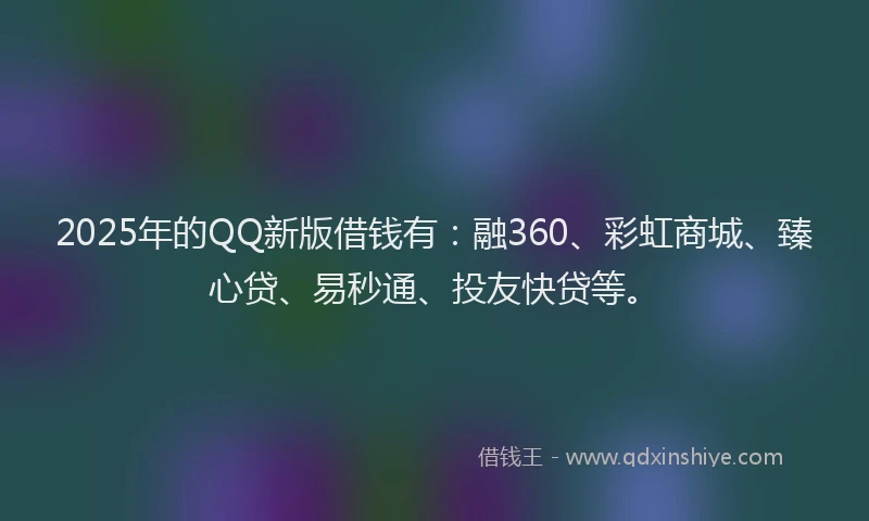 2025年的QQ新版借钱有：融360、彩虹商城、臻心贷、易秒通、投友快贷等。