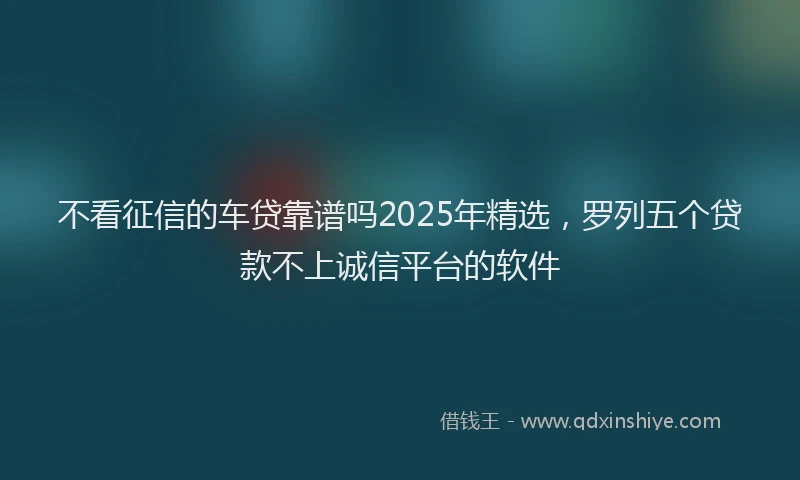 不看征信的车贷靠谱吗2025年精选，罗列五个贷款不上诚信平台的软件