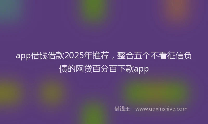 app借钱借款2025年推荐，整合五个不看征信负债的网贷百分百下款app