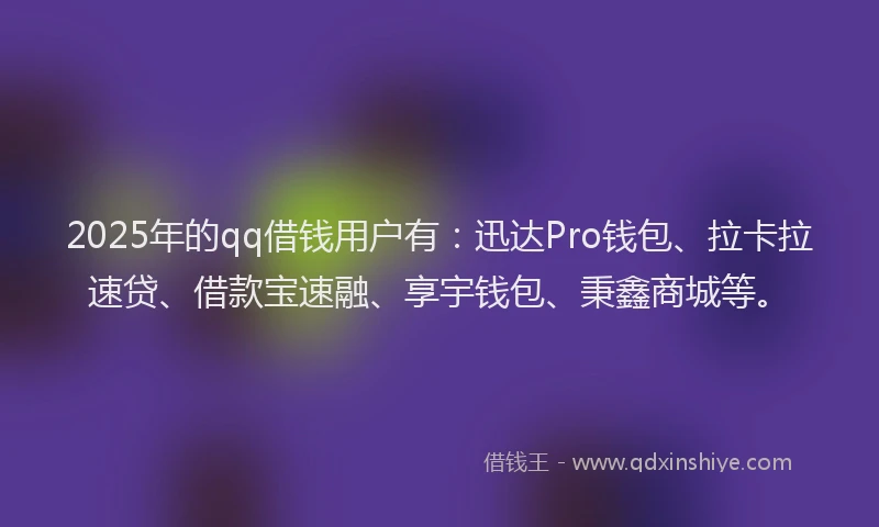 2025年的qq借钱用户有：迅达Pro钱包、拉卡拉速贷、借款宝速融、享宇钱包、秉鑫商城等。