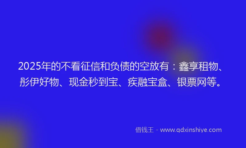 2025年的不看征信和负债的空放有：鑫享租物、彤伊好物、现金秒到宝、疾融宝盒、银票网等。