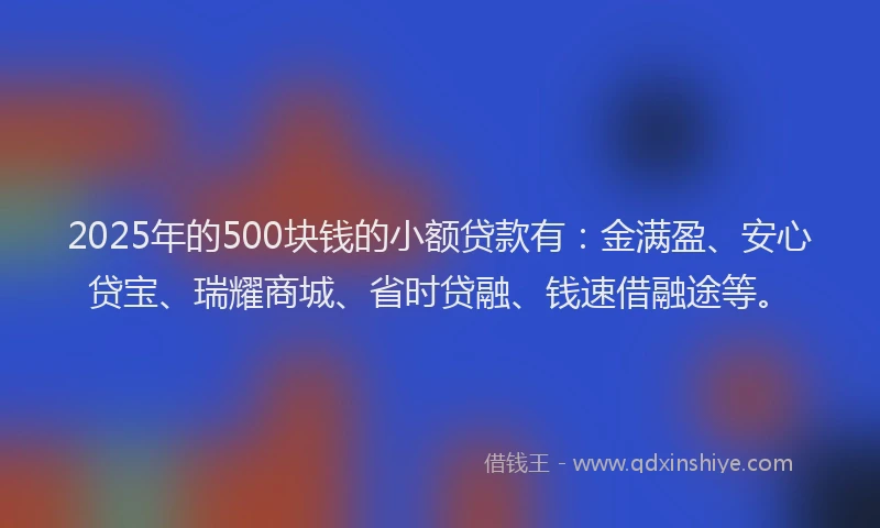 2025年的500块钱的小额贷款有：金满盈、安心贷宝、瑞耀商城、省时贷融、钱速借融途等。
