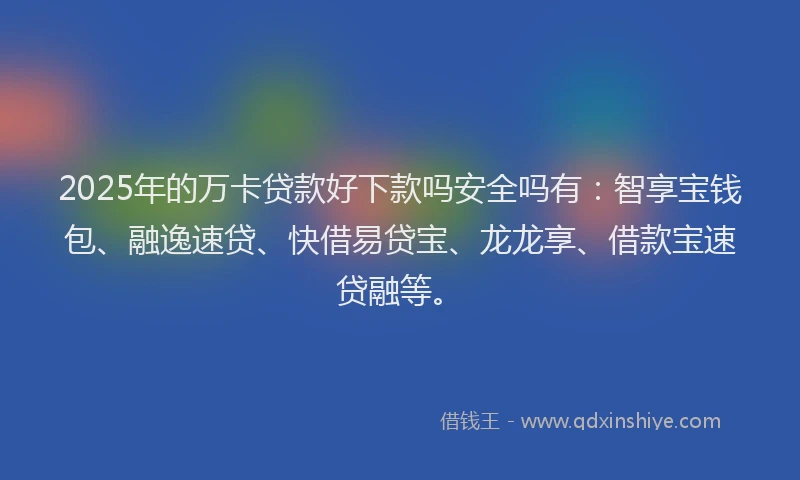 2025年的万卡贷款好下款吗安全吗有：智享宝钱包、融逸速贷、快借易贷宝、龙龙享、借款宝速贷融等。