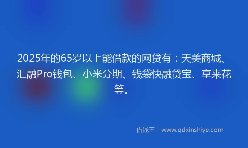 2025年的65岁以上能借款的网贷有：天美商城、汇融Pro钱包、小米分期、钱袋快融贷宝、享来花等。
