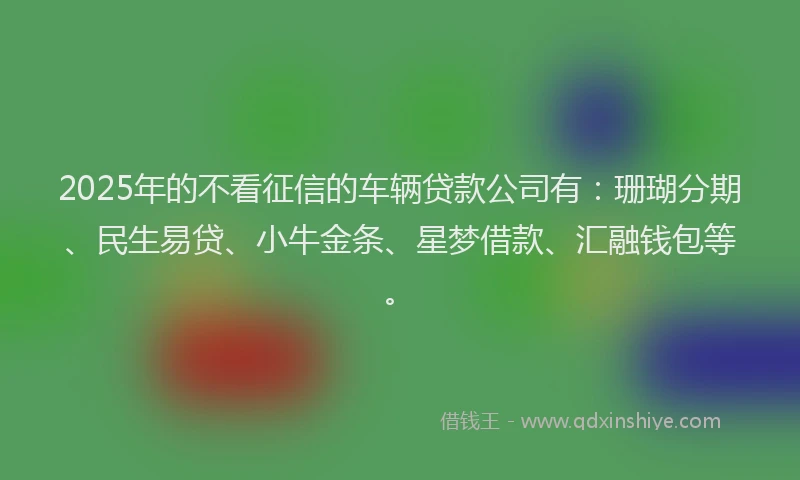 2025年的不看征信的车辆贷款公司有：珊瑚分期、民生易贷、小牛金条、星梦借款、汇融钱包等。