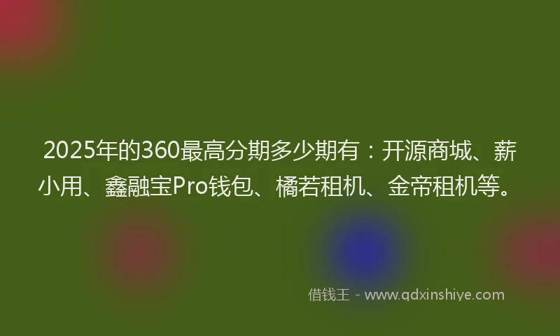 2025年的360最高分期多少期有：开源商城、薪小用、鑫融宝Pro钱包、橘若租机、金帝租机等。