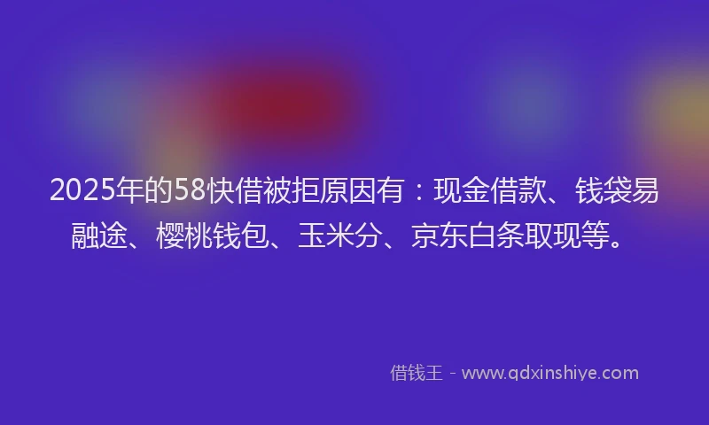 2025年的58快借被拒原因有：现金借款、钱袋易融途、樱桃钱包、玉米分、京东白条取现等。