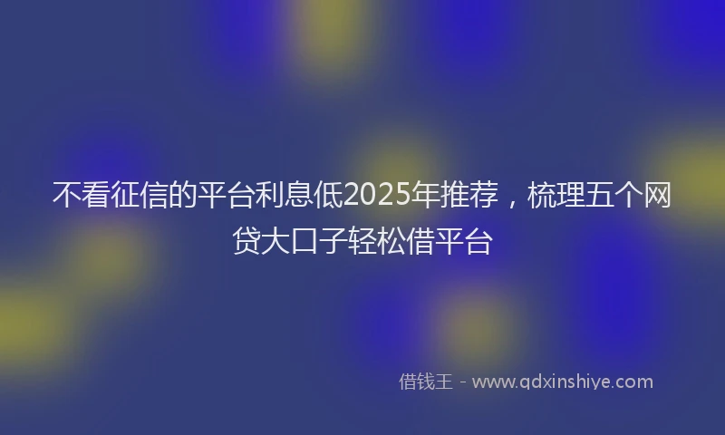 不看征信的平台利息低2025年推荐，梳理五个网贷大口子轻松借平台