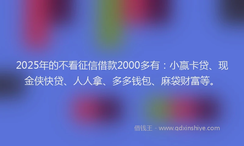 2025年的不看征信借款2000多有：小赢卡贷、现金侠快贷、人人拿、多多钱包、麻袋财富等。