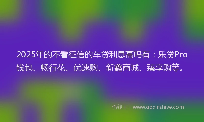 2025年的不看征信的车贷利息高吗有：乐贷Pro钱包、畅行花、优速购、新鑫商城、臻享购等。