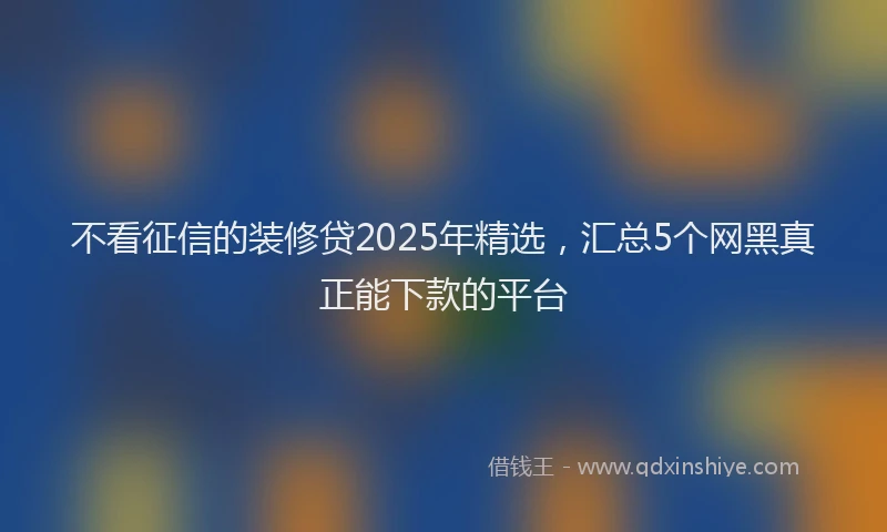 不看征信的装修贷2025年精选，汇总5个网黑真正能下款的平台