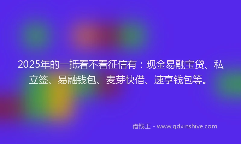 2025年的一抵看不看征信有：现金易融宝贷、私立签、易融钱包、麦芽快借、速享钱包等。