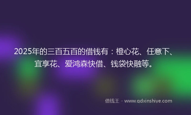 2025年的三百五百的借钱有：橙心花、任意下、宜享花、爱鸿森快借、钱袋快融等。